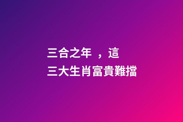 三合之年，這三大生肖富貴難擋